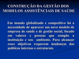 CONSTRUÇÃO DA GESTÃO DOS
MODELOS ASSISTÊNCIAIS DE SAÚDE


 Em mundo globalizado e competitivo há a
 necessidade de aparecer um novo modelo de
 empresa de saúde e de gestão social, focado
 em valores e pessoas que compõe a
 instituição e seu ambiente. Para alcançar
 esses objetivos requerem mudanças das
 políticas internas e estruturais.
 