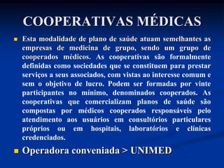COOPERATIVAS MÉDICAS
   Esta modalidade de plano de saúde atuam semelhantes as
    empresas de medicina de grupo, sendo um grupo de
    cooperados médicos. As cooperativas são formalmente
    definidas como sociedades que se constituem para prestar
    serviços a seus associados, com vistas ao interesse comum e
    sem o objetivo de lucro. Podem ser formadas por vinte
    participantes no mínimo, denominados cooperados. As
    cooperativas que comercializam planos de saúde são
    compostas por médicos cooperados responsáveis pelo
    atendimento aos usuários em consultórios particulares
    próprios ou em hospitais, laboratórios e clínicas
    credenciados.
   Operadora conveniada > UNIMED
 