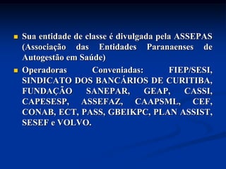    Sua entidade de classe é divulgada pela ASSEPAS
    (Associação das Entidades Paranaenses de
    Autogestão em Saúde)
   Operadoras        Conveniadas:        FIEP/SESI,
    SINDICATO DOS BANCÁRIOS DE CURITIBA,
    FUNDAÇÃO        SANEPAR,        GEAP,     CASSI,
    CAPESESP, ASSEFAZ, CAAPSML, CEF,
    CONAB, ECT, PASS, GBEIKPC, PLAN ASSIST,
    SESEF e VOLVO.
 