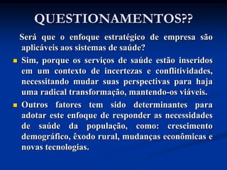 QUESTIONAMENTOS??
  Será que o enfoque estratégico de empresa são
  aplicáveis aos sistemas de saúde?
 Sim, porque os serviços de saúde estão inseridos
  em um contexto de incertezas e conflitividades,
  necessitando mudar suas perspectivas para haja
  uma radical transformação, mantendo-os viáveis.
 Outros fatores tem sido determinantes para
  adotar este enfoque de responder as necessidades
  de saúde da população, como: crescimento
  demográfico, êxodo rural, mudanças econômicas e
  novas tecnologias.
 