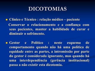 DICOTOMIAS
   Clínico e Técnico : relação médico – paciente
    Conservar o relacionamento e a confiança com
    seus pacientes, manter a habilidade de curar e
    diminuir o sofrimento.

   Gestor e Político : neste esquema de
    comportamento quando não há uma política de
    equidade entre as partes, a intromissão por parte
    do gestor é considerada ignorante, mas quando há
    uma interdependência (gerência institucional)
    passa a não existir esta dicotomia.
 