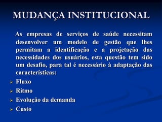 MUDANÇA INSTITUCIONAL
    As empresas de serviços de saúde necessitam
    desenvolver um modelo de gestão que lhes
    permitam a identificação e a projetação das
    necessidades dos usuários, esta questão tem sido
    um desafio, para tal é necessário à adaptação das
    características:
   Fluxo
   Ritmo
   Evolução da demanda
   Custo
 