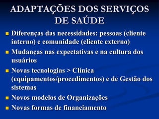 ADAPTAÇÕES DOS SERVIÇOS
           DE SAÚDE
   Diferenças das necessidades: pessoas (cliente
    interno) e comunidade (cliente externo)
   Mudanças nas expectativas e na cultura dos
    usuários
   Novas tecnologias > Clínica
    (equipamentos/procedimentos) e de Gestão dos
    sistemas
   Novos modelos de Organizações
   Novas formas de financiamento
 
