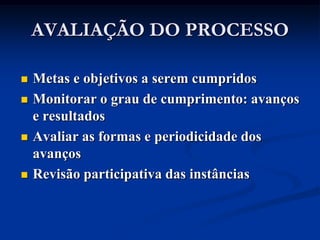 AVALIAÇÃO DO PROCESSO

   Metas e objetivos a serem cumpridos
   Monitorar o grau de cumprimento: avanços
    e resultados
   Avaliar as formas e periodicidade dos
    avanços
   Revisão participativa das instâncias
 