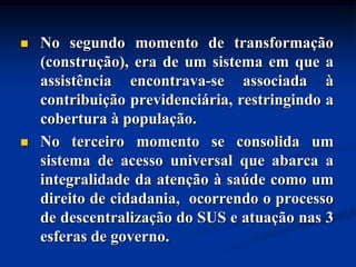    No segundo momento de transformação
    (construção), era de um sistema em que a
    assistência encontrava-se associada à
    contribuição previdenciária, restringindo a
    cobertura à população.
   No terceiro momento se consolida um
    sistema de acesso universal que abarca a
    integralidade da atenção à saúde como um
    direito de cidadania, ocorrendo o processo
    de descentralização do SUS e atuação nas 3
    esferas de governo.
 