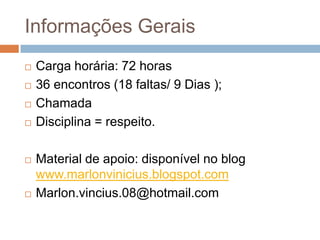 Informações Gerais
 Carga horária: 72 horas
 36 encontros (18 faltas/ 9 Dias );
 Chamada
 Disciplina = respeito.
 Material de apoio: disponível no blog
www.marlonvinicius.blogspot.com
 Marlon.vincius.08@hotmail.com
 