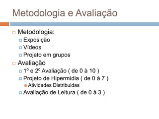 Metodologia e Avaliação
 Metodologia:
 Exposição
 Vídeos
 Projeto em grupos
 Avaliação
 1º e 2º Avaliação ( de 0 à 10 )
 Projeto de Hipermídia ( de 0 à 7 )
 Atividades Distribuidas
 Avaliação de Leitura ( de 0 à 3 )
 
