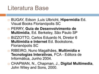 Literatura Base
 BUGAY, Edson ;Luis Ulbricht, Hipermidia Ed.
Visual Books Florianópolis SC
 PERRY, Guia de Desenvolvimento de
Multimidia, Ed. Berkeley, São Paulo SP
 BIZZOTTO, Carlos Eduardo N, Diretor 6
Multimidia e Internet Ed. Bookstone,
Florianópolis SC
 RIBEIRO, Nuno Magalhães, Multimídia e
Tecnologias Interativas, FCA - Editora de
Informática, Junho 2004.
 CHAPMAN, N., Chapman, J., Digital Multimedia,
John Wiley and Sons, 2000.
 