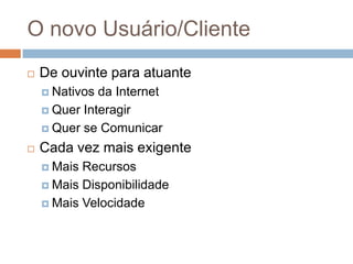 O novo Usuário/Cliente
 De ouvinte para atuante
 Nativos da Internet
 Quer Interagir
 Quer se Comunicar
 Cada vez mais exigente
 Mais Recursos
 Mais Disponibilidade
 Mais Velocidade
 