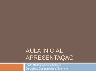 AULA INICIAL
APRESENTAÇÃO
Prof.: Marlon Vinicius da Silva
Disciplina: Computação e Algoritmo I

 