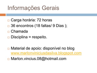 Informações Gerais









Carga horária: 72 horas
36 encontros (18 faltas/ 9 Dias );
Chamada
Disciplina = respeito.
Material de apoio: disponível no blog
www.marlonviniciusdasilva.blogspot.com
Marlon.vincius.08@hotmail.com

 