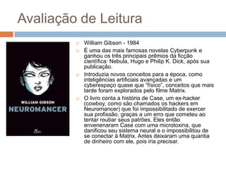 Avaliação de Leitura







William Gibson - 1984
É uma das mais famosas novelas Cyberpunk e
ganhou os três principais prêmios da ficção
científica: Nebula, Hugo e Philip K. Dick, após sua
publicação.
Introduzia novos conceitos para a época, como
inteligências artificiais avançadas e um
cyberespaço quase que “físico”, conceitos que mais
tarde foram explorados pelo filme Matrix.
O livro conta a história de Case, um ex-hacker
(cowboy, como são chamados os hackers em
Neuromancer) que foi impossibilitado de exercer
sua profissão, graças a um erro que cometeu ao
tentar roubar seus patrões. Eles então
envenenaram Case com uma microtoxina, que
danificou seu sistema neural e o impossibilitou de
se conectar à Matrix. Antes deixaram uma quantia
de dinheiro com ele, pois iria precisar.

 