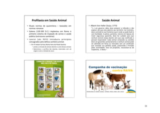 11
Profilaxia em Saúde Animal
• Atuais normas de quarentena – baseadas em
normas romanas
• Galeno (130-200 D.C.) implantou em Roma o
primeiro sistema de inspeção de carnes e saúde
pública (estruturas sanitárias)
• Lancisi (séc XVIII) introduziu princípios
consagrados pela defesa sanitária animal.
– Em 9 meses tornou Roma livre da Peste bovina:
• proibiu a entrada de animais doentes e carne desses animais
• Determinou o sacrifício dos doentes, enterrados com cal
virgem e sem a retirada do couro
Saúde Animal
• Alberti Von Haller (Suíça, 1773)
“(...) um governo sábio deve prevenir a infecção e não
esperar até que esta adentre seu território. Ao contrário,
deve controlá-la nas fronteiras que é onde se pode fazê-lo
com facilidade. A polícia, portanto, mesmo em épocas de
maior segurança aparente, deve ter cuidado para que
nenhum animal esteja doente sem que seja notificado o
pessoal responsável. Cada animal comprado ou vendido
deve ser garantido sanitariamente e nenhum animal pode
ser admitido em feiras ou mercados sem um certificado
que constate sua perfeita saúde, preenchido e firmado
pelas autoridades. Para tal propósito, necessitam-se de
inspetores, é óbvio.”
 