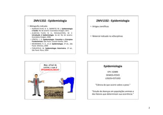 2
ZMV1332 - Epidemiologia
• Bibliografia indicada:
– ALMEIDA FILHO, N. A.; BARRETO, M. L. Epidemiologia
e Saúde. Rio de Janeiro: Guanabara Koogan, 2011.
– ALMEIDA FILHO, N. A.; ROUQUAYROL, M. Z.
Introdução à Epidemiologia. 4a ed. Rio de Janeiro:
Guanabara Koogan, 2006.
– CÔRTES, J. A. Epidemiologia: Conceitos e Princípios
Fundamentais. São Paulo: Livraria Varella, 1993.
– MEDRONHO, R. A., et al. Epidemiologia. 2ª ed., São
Paulo: Atheneu, 2009.
– THRUSFIELD, M. Epidemiologia Veterinária. 2ª ed.,
São Paulo: Roca, 2004.
ZMV1332 - Epidemiologia
• Artigos científicos
• Material indicado no eDisciplinas
Mas, afinal de
contas, o que é
EPIDEMIOLOGIA?
Epidemiologia
EPI= SOBRE
DEMOS=POVO
LOGOS=ESTUDO
“Ciência do que ocorre sobre o povo.”
“Estudo de doenças em populações animais e
dos fatores que determinam sua ocorrência.”
 