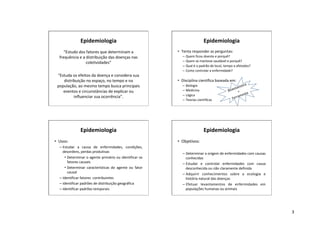3
Epidemiologia
“Estudo dos fatores que determinam a
frequência e a distribuição das doenças nas
coletividades”
“Estuda os efeitos da doença e considera sua
distribuição no espaço, no tempo e na
população, ao mesmo tempo busca principais
eventos e circunstâncias de explicar ou
influenciar sua ocorrência”.
Epidemiologia
• Tenta responder as perguntas:
– Quem ficou doente e porquê?
– Quem se manteve saudável e porquê?
– Qual é o padrão de local, tempo e afetados?
– Como controlar a enfermidade?
• Disciplina científica baseada em:
– Biologia
– Medicina
– Lógica
– Teorias científicas
Bioestatística
=
Ferramenta
Epidemiologia
• Usos:
– Estudar a causa de enfermidades, condições,
desordens, perdas produtivas
• Determinar o agente primário ou identificar os
fatores causais
• Determinar características do agente ou fator
causal
– Identificar fatores contribuintes
– Identificar padrões de distribuição geográfica
– Identificar padrões temporais
Epidemiologia
• Objetivos:
– Determinar a origem de enfermidades com causas
conhecidas
– Estudar e controlar enfermidades com causa
desconhecida ou não claramente definida
– Adquirir conhecimentos sobre a ecologia e
história natural das doenças
– Efetuar levantamentos de enfermidades em
populações humanas ou animais
 