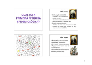 8
John Snow
• Médico inglês (1813-1858)
– Defendia o uso de anestésicos e
medidas de higiene
– Questionava a teoria dos miasmas
(teoria microbiológica = a partir de 1865)
• Surto de cólera em Londres
– Publicou uma teoria sobre a transmissão em 1849
– Publicou um tratado mais completo em 1855,
após estudar o surto do Soho
John Snow
• Bomba d’água da Broad Street
• Presença de “animáculos”
(não foi possível estabelecer a relação)
• Água contaminada com fezes de
um bebê doente
• Fechamento da bomba diminuiu
o número de novos casos
 