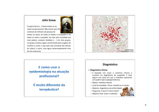 9
John Snow
O experimento (...) desenrolava-se na
maior escala possível. Não menos que três
centenas de milhares de pessoas de
ambos os sexos, de todas as idades e ocupações e de
todos os níveis e posições, da mais alta sociedade aos
mais pobres, estavam divididas (... ) em dois grupos;
um grupo recebia a água contaminada pelos esgotos de
Londres e, junto, o que quer que proviesse das vítimas
do cólera; o outro, uma água comprovadamente livre
de tais impurezas.
Prof. Don Boyes
Universidade de Toronto
Diagnóstico
• Diagnóstico clínico:
– é baseado nos sinais e sintomas clínicos e
constitui um diagnóstico de suspeição. É mais
seguro nos casos em que o indivíduo apresenta
um quadro típico (patognomônico).
– Objeto: indivíduo doente
– Local da atividade: clínica, hospital ou à campo
– Objetivo: diagnóstico da enfermidade
– Perguntas: O que é? Como tratar?
– Objetivo final: tratar o indivíduo
 