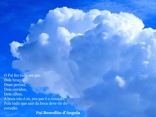 O Pai fez tudo em par. Dois braços, Duas pernas, Dois ouvidos, Dois olhos, A boca não é só, seu par é o coração, Pois tudo que sair da boca deve vir do coração. Pai Benedito d’Angola 