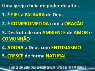 Uma igreja cheia do poder do alto...
1. É FIEL à PALAVRA de Deus
2. É COMPROMETIDA com a ORAÇÃO
3. Desfruta de um AMBIENTE de AMOR e
COMUNHÃO
4. ADORA a Deus com ENTUSIASMO
5. CRESCE de forma NATURAL
 