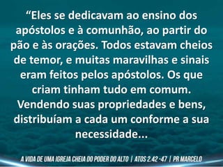 “Eles se dedicavam ao ensino dos
apóstolos e à comunhão, ao partir do
pão e às orações. Todos estavam cheios
de temor, e muitas maravilhas e sinais
eram feitos pelos apóstolos. Os que
criam tinham tudo em comum.
Vendendo suas propriedades e bens,
distribuíam a cada um conforme a sua
necessidade...
 