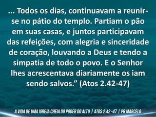 ... Todos os dias, continuavam a reunir-
se no pátio do templo. Partiam o pão
em suas casas, e juntos participavam
das refeições, com alegria e sinceridade
de coração, louvando a Deus e tendo a
simpatia de todo o povo. E o Senhor
lhes acrescentava diariamente os iam
sendo salvos.” (Atos 2.42-47)
 