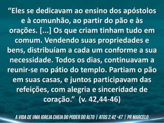 “Eles se dedicavam ao ensino dos apóstolos
e à comunhão, ao partir do pão e às
orações. [...] Os que criam tinham tudo em
comum. Vendendo suas propriedades e
bens, distribuíam a cada um conforme a sua
necessidade. Todos os dias, continuavam a
reunir-se no pátio do templo. Partiam o pão
em suas casas, e juntos participavam das
refeições, com alegria e sinceridade de
coração.” (v. 42,44-46)
 