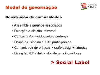 Model de governação

Construção de comunidades

   • Assembleia geral de associados
   • Direcção > eleição universal
   • Conselho AX > cidadania e pertença
   • Grupo do Turismo > + 40 participantes
   • Comunidade de práticas > craft+design+natureza
   • Living lab & Fablab > abordagens inovadoras

                             > Social Label
 