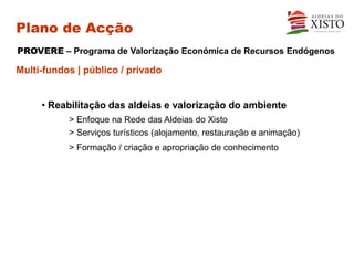 Plano de Acção
PROVERE – Programa de Valorização Económica de Recursos Endógenos

Multi-fundos | público / privado


     • Reabilitação das aldeias e valorização do ambiente
           > Enfoque na Rede das Aldeias do Xisto
           > Serviços turísticos (alojamento, restauração e animação)
           > Formação / criação e apropriação de conhecimento
 