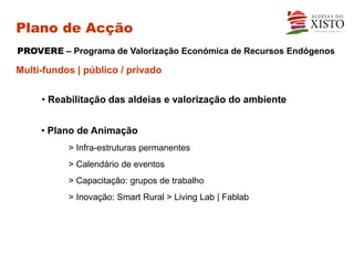 Plano de Acção
PROVERE – Programa de Valorização Económica de Recursos Endógenos

Multi-fundos | público / privado

     • Reabilitação das aldeias e valorização do ambiente


     • Plano de Animação
           > Infra-estruturas permanentes
           > Calendário de eventos
           > Capacitação: grupos de trabalho
           > Inovação: Smart Rural > Living Lab | Fablab
 