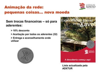 Animação da rede:
pequenas coisas… nova moeda

Sem trocas financeiras – só para
aderentes:
   > 10% desconto
   > Aceitação por todos os aderentes (32)
   > Entrega e aconselhamento onde
   utilizar




                                             Lista actualizada pela
                                             ADXTUR
 