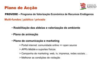 Plano de Acção
PROVERE – Programa de Valorização Económica de Recursos Endógenos

Multi-fundos | público / privado

     • Reabilitação das aldeias e valorização do ambiente

     • Plano de animação

     • Plano de comunicação e marketing
           > Portal internet: comunidade online >> open source
           > APPs Mobile e suportes físicos
           > Campanha de marketing: web, tv, imprensa, redes sociais…
           > Melhorar as condições de visitação
 