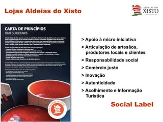 Lojas Aldeias do Xisto



                     > Apoio à micro iniciativa
                     > Articulação de artesãos,
                       produtores locais e clientes
                     > Responsabilidade social
                     > Comércio justo
                     > Inovação
                     > Autenticidade
                     > Acolhimento e Informação
                       Turística

                                  Social Label
 