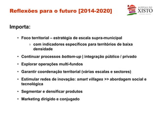 Reflexões para o futuro [2014-2020]


Importa:

  • Foco territorial – estratégia de escala supra-municipal
        › com indicadores específicos para territórios de baixa
          densidade
  • Continuar processos bottom-up | integração público / privado
  • Explorar operações multi-fundos
  • Garantir coordenação territorial (várias escalas e sectores)
  • Estimular redes de inovação: smart villages >> abordagem social e
    tecnológica
  • Segmentar e densificar produtos
  • Marketing dirigido e conjugado
 