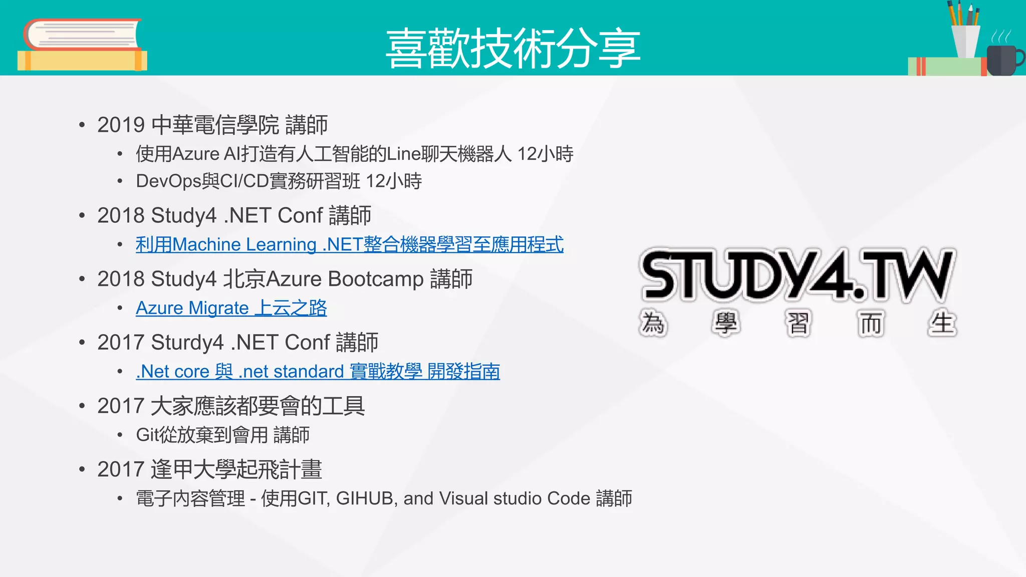 喜歡技術分享 • 2019 中華電信學院 講師 • 使用Azure AI打造有人工智能的Line聊天機器人 12小時 • DevOps與CI/CD實務研習班 12小時 • 2018 Study4 .NET Conf 講師 • 利用Machine Learning .NET整合機器學習至應用程式 • 2018 Study4 北京Azure Bootcamp 講師 • Azure Migrate 上云之路 • 2017 Sturdy4 .NET Conf 講師 • .Net core 與 .net standard 實戰教學 開發指南 • 2017 大家應該都要會的工具 • Git從放棄到會用 講師 • 2017 逢甲大學起飛計畫 • 電子內容管理 - 使用GIT, GIHUB, and Visual studio Code 講師 