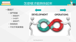 怎麽樣才能夠快起來
• 傳統IT
• 部門明確
• 開發部門
• QA部門
• 運維部門
• 各做各的
• 不在乎商業價值
http://blog.alantsai.net 17
 