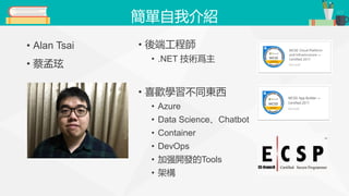 簡單自我介紹
• Alan Tsai
• 蔡孟玹
• 後端工程師
• .NET 技術爲主
• 喜歡學習不同東西
• Azure
• Data Science、Chatbot
• Container
• DevOps
• 加强開發的Tools
• 架構
 