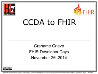 CCDA to FHIR 
Grahame Grieve 
FHIR Developer Days 
November 26, 2014 
© 2014 HL7 ® International. Licensed under Creative Commons. HL7 & Health Level Seven are registered trademarks of Health Level Seven International. Reg. U.S. TM Office. 
 