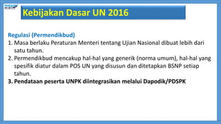 Regulasi (Permendikbud)
1. Masa berlaku Peraturan Menteri tentang Ujian Nasional dibuat lebih dari
satu tahun.
2. Permendikbud mencakup hal-hal yang generik (norma umum), hal-hal yang
spesifik diatur dalam POS UN yang disusun dan ditetapkan BSNP setiap
tahun.
3. Pendataan peserta UNPK diintegrasikan melalui Dapodik/PDSPK
Kebijakan Dasar UN 2016
 