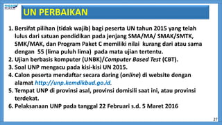 1. Bersifat pilihan (tidak wajib) bagi peserta UN tahun 2015 yang telah
lulus dari satuan pendidikan pada jenjang SMA/MA/ SMAK/SMTK,
SMK/MAK, dan Program Paket C memiliki nilai kurang dari atau sama
dengan 55 (lima puluh lima) pada mata ujian tertentu.
2. Ujian berbasis komputer (UNBK)/Computer Based Test (CBT).
3. Soal UNP mengacu pada kisi-kisi UN 2015.
4. Calon peserta mendaftar secara daring (online) di website dengan
alamat http://unp.kemdikbud.go.id.
5. Tempat UNP di provinsi asal, provinsi domisili saat ini, atau provinsi
terdekat.
6. Pelaksanaan UNP pada tanggal 22 Februari s.d. 5 Maret 2016
UN PERBAIKAN
27
 