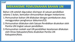 MEKANISME PEMUSNAHAN BAHAN UN
Bahan UN setelah digunakan disimpan di satuan pendidikan
selama 1 bulan, kemudian dimusnahkan dengan mekanisme:
1.Pemusnahan bahan UN dilakukan dengan pembakaran atau
menggunakan penghancur dokumen/CD.
2.Pemusnahan dilakukan oleh Satuan Pendidikan disaksikan oleh
Panitia UN tingkat satuan pendidikan.
3.Pemusnahan naskah soal UN pendidikan kesetaraan dilakukan
oleh Dinas Kabupaten/Kota disaksikan Panitia UN
Kabupaten/Kota.
40
 