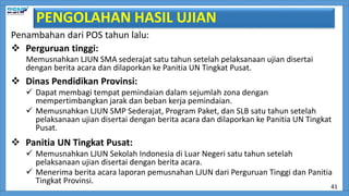 PENGOLAHAN HASIL UJIAN
Penambahan dari POS tahun lalu:
 Perguruan tinggi:
Memusnahkan LJUN SMA sederajat satu tahun setelah pelaksanaan ujian disertai
dengan berita acara dan dilaporkan ke Panitia UN Tingkat Pusat.
 Dinas Pendidikan Provinsi:
 Dapat membagi tempat pemindaian dalam sejumlah zona dengan
mempertimbangkan jarak dan beban kerja pemindaian.
 Memusnahkan LJUN SMP Sederajat, Program Paket, dan SLB satu tahun setelah
pelaksanaan ujian disertai dengan berita acara dan dilaporkan ke Panitia UN Tingkat
Pusat.
 Panitia UN Tingkat Pusat:
 Memusnahkan LJUN Sekolah Indonesia di Luar Negeri satu tahun setelah
pelaksanaan ujian disertai dengan berita acara.
 Menerima berita acara laporan pemusnahan LJUN dari Perguruan Tinggi dan Panitia
Tingkat Provinsi.
41
 