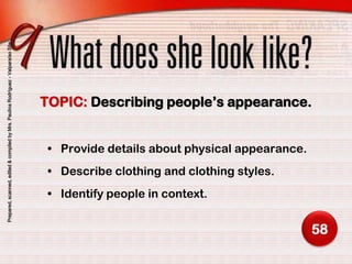 Prepared, scanned, edited & compiled by Mrs. Paulina Rodríguez - Valparaíso Site




                                                                                   TOPIC: Describing people’s appearance.


                                                                                    • Provide details about physical appearance.
                                                                                    • Describe clothing and clothing styles.
                                                                                    • Identify people in context.


                                                                                                                                   58
 