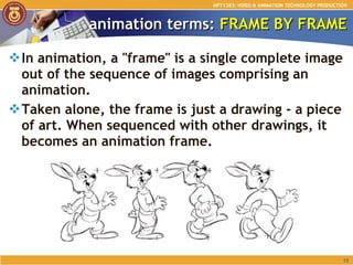animation terms:  FRAME BY FRAME In animation, a "frame" is a single complete image out of the sequence of images comprising an animation.  Taken alone, the frame is just a drawing - a piece of art. When sequenced with other drawings, it becomes an animation frame. MPT1383: VIDEO & ANIMATION TECHNOLOGY PRODUCTION 