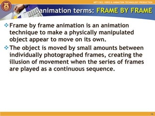 animation terms:  FRAME BY FRAME Frame by frame animation is an animation technique to make a physically manipulated object appear to move on its own.  The object is moved by small amounts between individually photographed frames, creating the illusion of movement when the series of frames are played as a continuous sequence. MPT1383: VIDEO & ANIMATION TECHNOLOGY PRODUCTION 
