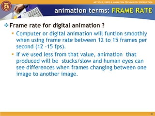 animation terms:  FRAME RATE Frame rate for digital animation ? Computer or digital animation will funtion smoothly when using frame rate between 12 to 15 frames per second (12 –15 fps).  If we used less from that value, animation  that produced will be  stucks/slow and human eyes can see differences when frames changing between one image to another image.  MPT1383: VIDEO & ANIMATION TECHNOLOGY PRODUCTION 