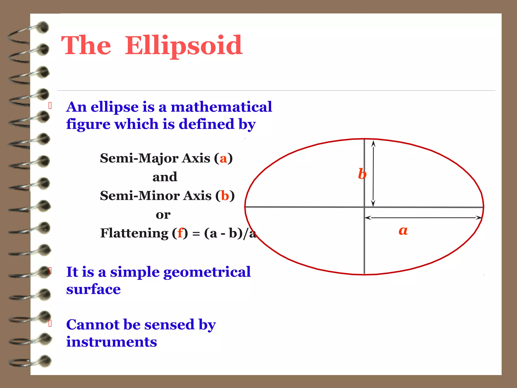 The Ellipsoid
 An ellipse is a mathematical
figure which is defined by
Semi-Major Axis (a)
and
Semi-Minor Axis (b)
or
Flattening (f) = (a - b)/a
 It is a simple geometrical
surface
 Cannot be sensed by
instruments
b
a
 