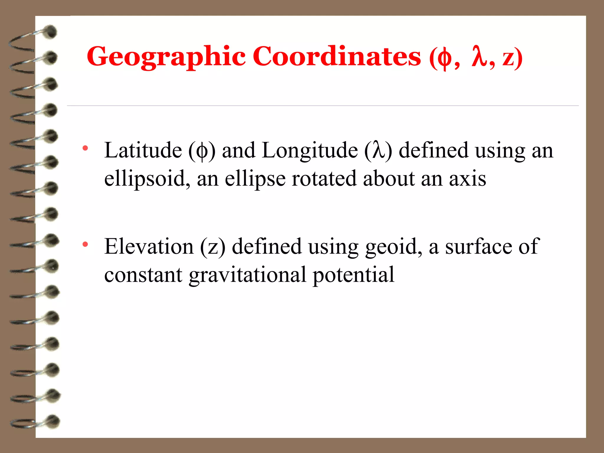 Geographic Coordinates (φ, λ, z)
• Latitude (φ) and Longitude (λ) defined using an
ellipsoid, an ellipse rotated about an axis
• Elevation (z) defined using geoid, a surface of
constant gravitational potential
 
