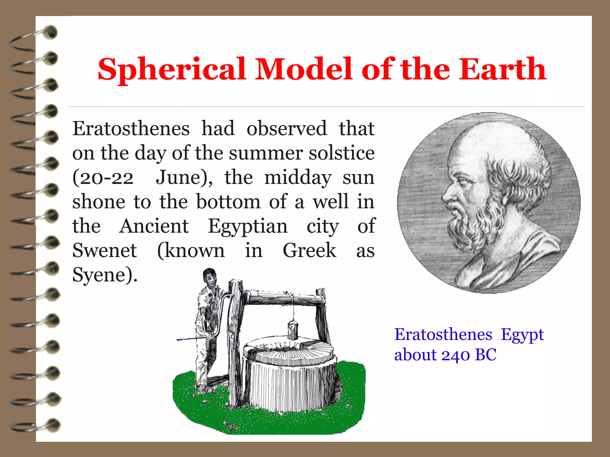 Eratosthenes had observed that
on the day of the summer solstice
(20-22 June), the midday sun
shone to the bottom of a well in
the Ancient Egyptian city of
Swenet (known in Greek as
Syene).
Eratosthenes Egypt
about 240 BC
Spherical Model of the Earth
 