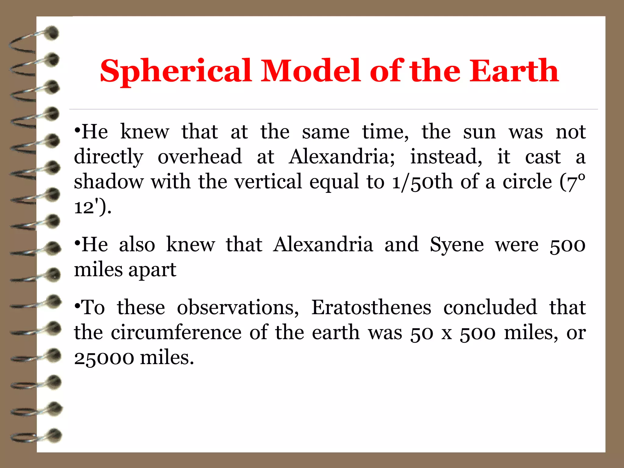 •He knew that at the same time, the sun was not
directly overhead at Alexandria; instead, it cast a
shadow with the vertical equal to 1/50th of a circle (7°
12').
•He also knew that Alexandria and Syene were 500
miles apart
•To these observations, Eratosthenes concluded that
the circumference of the earth was 50 x 500 miles, or
25000 miles.
Spherical Model of the Earth
 
