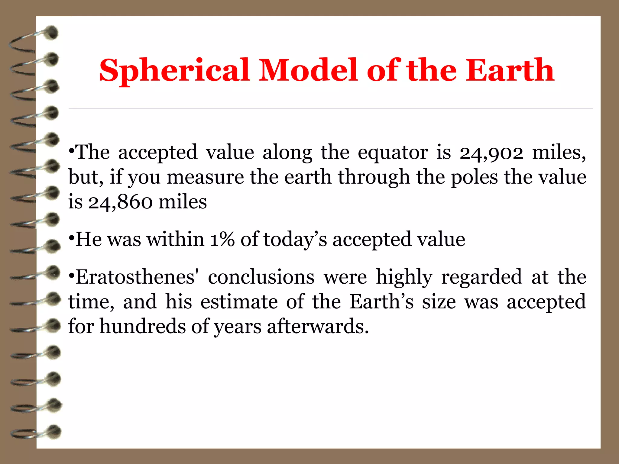 •The accepted value along the equator is 24,902 miles,
but, if you measure the earth through the poles the value
is 24,860 miles
•He was within 1% of today’s accepted value
•Eratosthenes' conclusions were highly regarded at the
time, and his estimate of the Earth’s size was accepted
for hundreds of years afterwards.
Spherical Model of the Earth
 